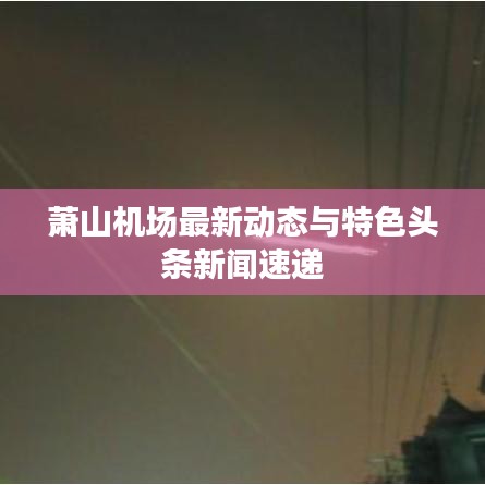 萧山机场最新动态与特色头条新闻速递