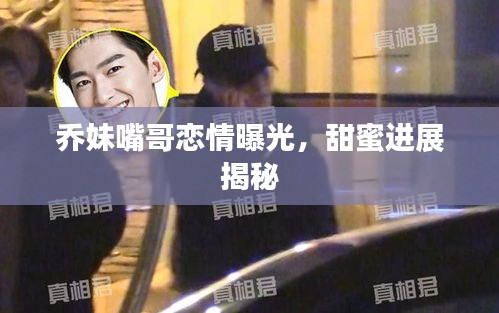乔妹嘴哥恋情曝光，甜蜜进展揭秘