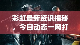 彩虹最新资讯揭秘，今日动态一网打尽！